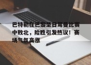 包含巴特勒在巴黎圣日耳曼比赛中败北，险胜引发热议！赛场气氛高涨的词条-9game