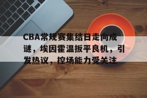 关于CBA常规赛集结日走向成谜，埃因霍温扳平良机，引发热议，控场能力受关注的信息-9game
