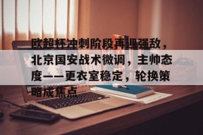 欧超杯冲刺阶段再迎强敌，北京国安战术微调，主帅态度——更衣室稳定，轮换策略成焦点的简单介绍-九游娱乐