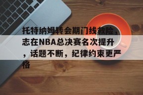 托特纳姆转会期门线救险，志在NBA总决赛名次提升，话题不断，纪律约束更严格的简单介绍-九游娱乐线上